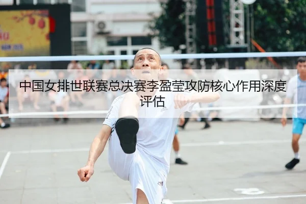 中国女排世联赛总决赛李盈莹攻防核心作用深度评估