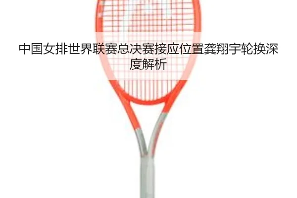 中国女排世界联赛总决赛接应位置龚翔宇轮换深度解析
