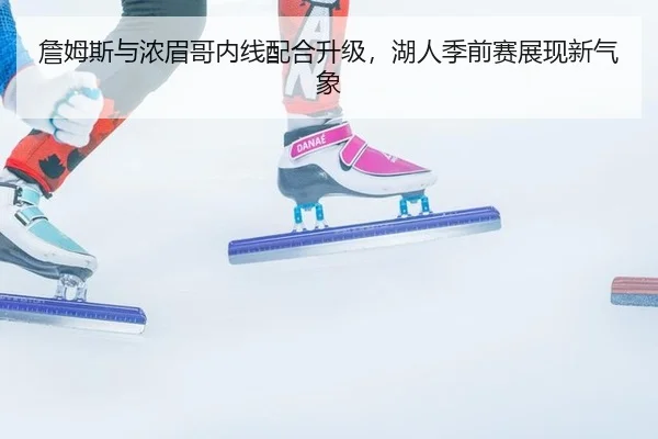 詹姆斯与浓眉哥内线配合升级，湖人季前赛展现新气象