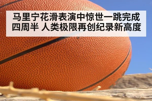 马里宁花滑表演中惊世一跳完成四周半 人类极限再创纪录新高度
