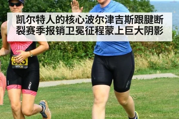 凯尔特人的核心波尔津吉斯跟腱断裂赛季报销卫冕征程蒙上巨大阴影
