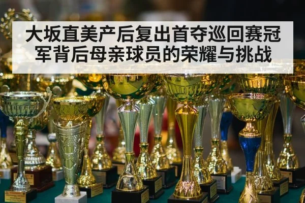 大坂直美产后复出首夺巡回赛冠军背后母亲球员的荣耀与挑战